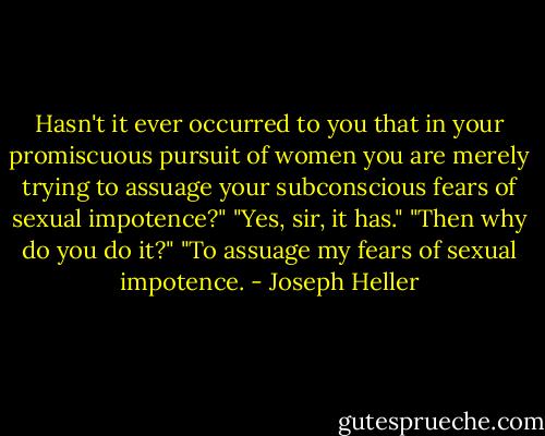 Hasn't it ever occurred to you that in your promiscuous pursuit of women you are merely trying to assuage your subconscious fears of sexual impotence?"<br />"Yes, sir, it has."<br />"Then why do you do it?"<br />"To assuage my fears of sexual impotence. - Joseph Heller