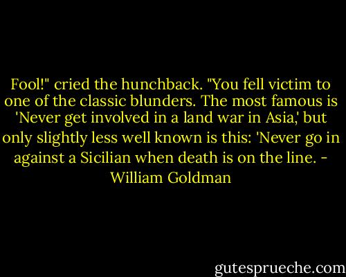 Fool!" cried the hunchback. "You fell victim to one of the classic blunders. The most famous is 'Never get involved in a land war in Asia,' but only slightly less well known is this: 'Never go in against a Sicilian when death is on the line. - William Goldman