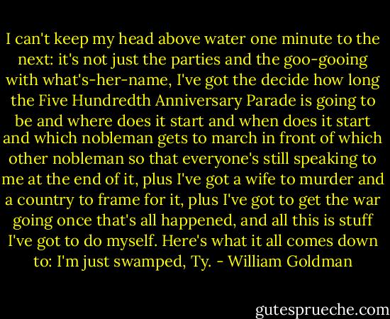I can't keep my head above water one minute to the next: it's not just the parties and the goo-gooing with what's-her-name, I've got the decide how long the Five Hundredth Anniversary Parade is going to be and where does it start and when does it start and which nobleman gets to march in front of which other nobleman so that everyone's still speaking to me at the end of it, plus I've got a wife to murder and a country to frame for it, plus I've got to get the war going once that's all happened, and all this is stuff I've got to do myself. Here's what it all comes down to: I'm just swamped, Ty. - William Goldman