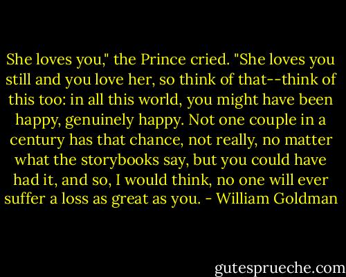 She loves you," the Prince cried. "She loves you still and you love her, so think of that--think of this too: in all this world, you might have been happy, genuinely happy. Not one couple in a century has that chance, not really, no matter what the storybooks say, but you could have had it, and so, I would think, no one will ever suffer a loss as great as you. - William Goldman