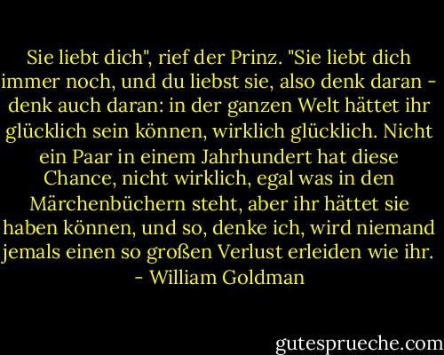 Sie liebt dich", rief der Prinz. "Sie liebt dich immer noch, und du liebst sie, also denk daran - denk auch daran: in der ganzen Welt hättet ihr glücklich sein können, wirklich glücklich. Nicht ein Paar in einem Jahrhundert hat diese Chance, nicht wirklich, egal was in den Märchenbüchern steht, aber ihr hättet sie haben können, und so, denke ich, wird niemand jemals einen so großen Verlust erleiden wie ihr. - William Goldman<