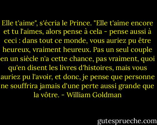Elle t'aime", s'écria le Prince. "Elle t'aime encore et tu l'aimes, alors pense à cela - pense aussi à ceci : dans tout ce monde, vous auriez pu être heureux, vraiment heureux. Pas un seul couple en un siècle n'a cette chance, pas vraiment, quoi qu'en disent les livres d'histoires, mais vous auriez pu l'avoir, et donc, je pense que personne ne souffrira jamais d'une perte aussi grande que la vôtre. - William Goldman