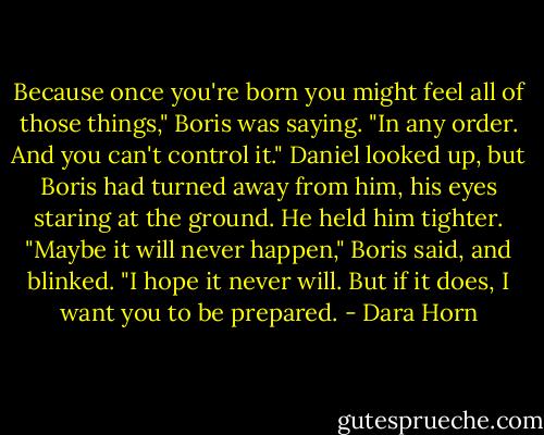 Because once you're born you might feel all of those things," Boris was saying. "In any order. And you can't control it." Daniel looked up, but Boris had turned away from him, his eyes staring at the ground. He held him tighter. "Maybe it will never happen," Boris said, and blinked. "I hope it never will. But if it does, I want you to be prepared. - Dara Horn