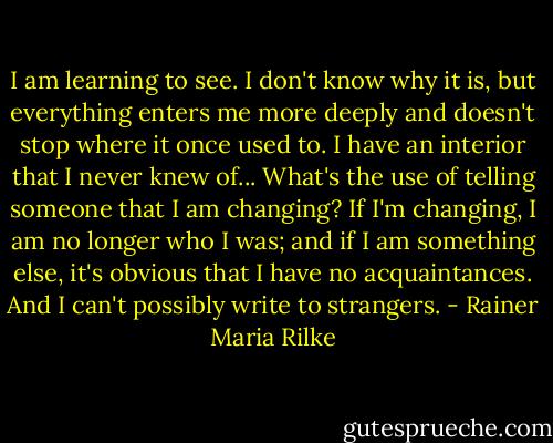I am learning to see. I don't know why it is, but everything enters me more deeply and doesn't stop where it once used to. I have an interior that I never knew of... What's the use of telling someone that I am changing? If I'm changing, I am no longer who I was; and if I am something else, it's obvious that I have no acquaintances. And I can't possibly write to strangers. - Rainer Maria Rilke