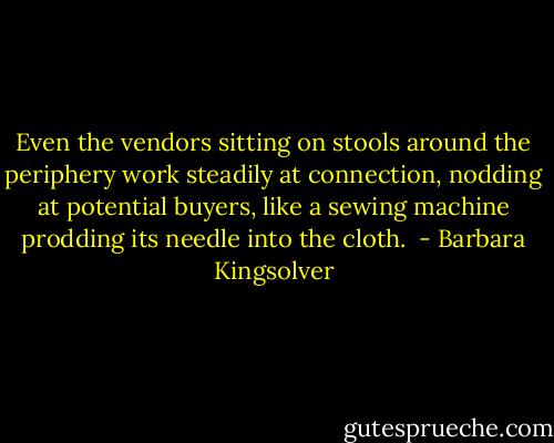 Even the vendors sitting on stools around the periphery work steadily at connection, nodding at potential buyers, like a sewing machine prodding its needle into the cloth.  - Barbara Kingsolver