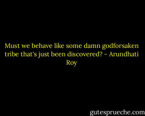 Must we behave like some damn godforsaken tribe that's just been discovered? - Arundhati Roy