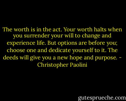 The worth is in the act. Your worth halts when you surrender your will to change and experience life. But options are before you; choose one and dedicate yourself to it. The deeds will give you a new hope and purpose. - Christopher Paolini