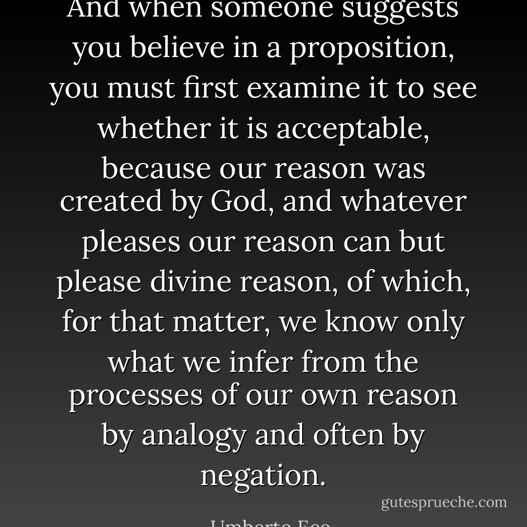 And when someone suggests you believe in a proposition, you must first examine it to see whether it is acceptable, because our reason was created by God, and whatever pleases our reason can but please divine reason, of which, for that matter, we know only what we infer from the processes of our own reason by analogy and often by negation. - Umberto Eco