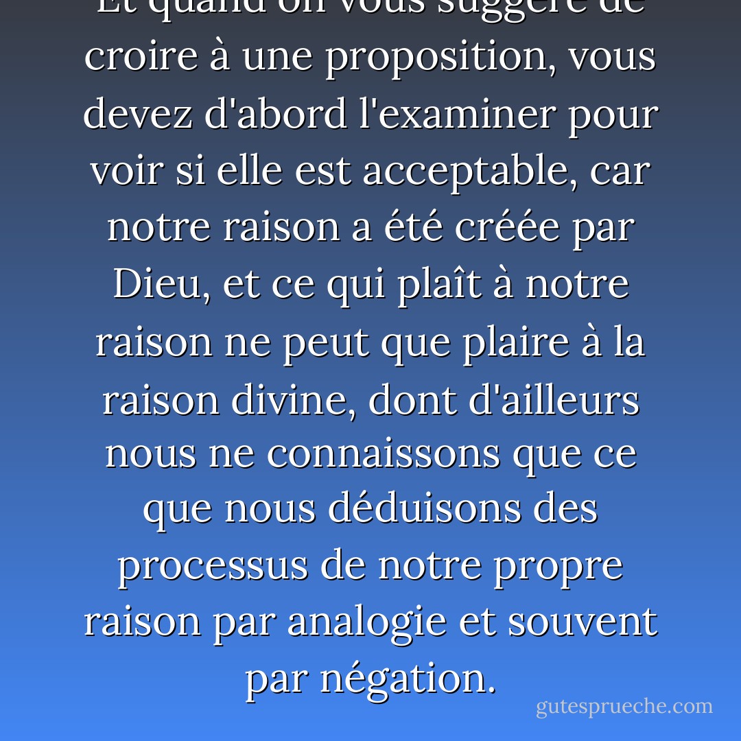 Et quand on vous suggère de croire à une proposition, vous devez d'abord l'examiner pour voir si elle est acceptable, car notre raison a été créée par Dieu, et ce qui plaît à notre raison ne peut que plaire à la raison divine, dont d'ailleurs nous ne connaissons que ce que nous déduisons des processus de notre propre raison par analogie et souvent par négation. - Umberto Eco
