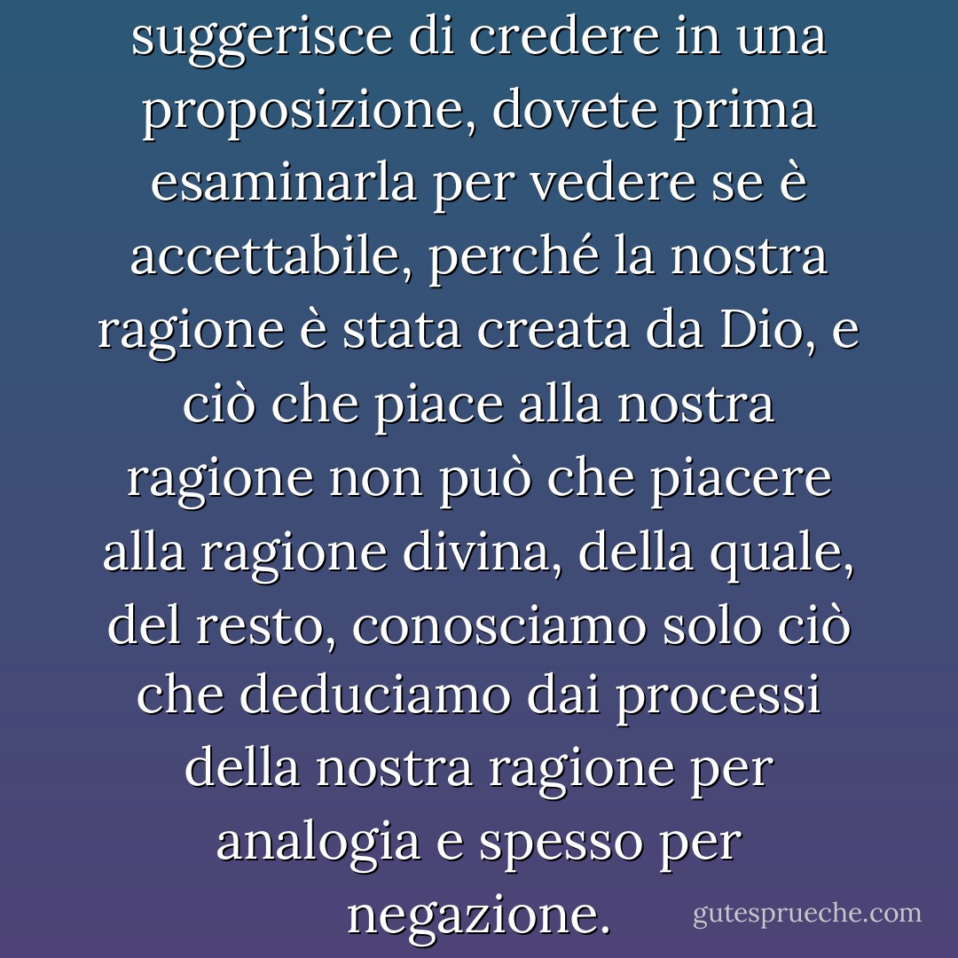 E quando qualcuno vi suggerisce di credere in una proposizione, dovete prima esaminarla per vedere se è accettabile, perché la nostra ragione è stata creata da Dio, e ciò che piace alla nostra ragione non può che piacere alla ragione divina, della quale, del resto, conosciamo solo ciò che deduciamo dai processi della nostra ragione per analogia e spesso per negazione. - Umberto Eco
