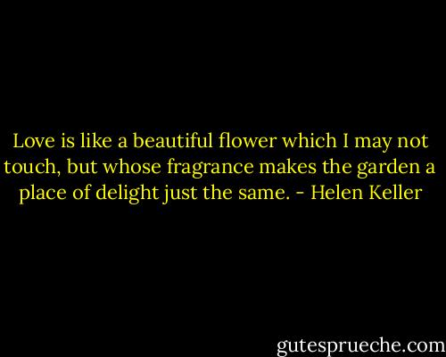 Love is like a beautiful flower which I may not touch, but whose fragrance makes the garden a place of delight just the same. - Helen Keller