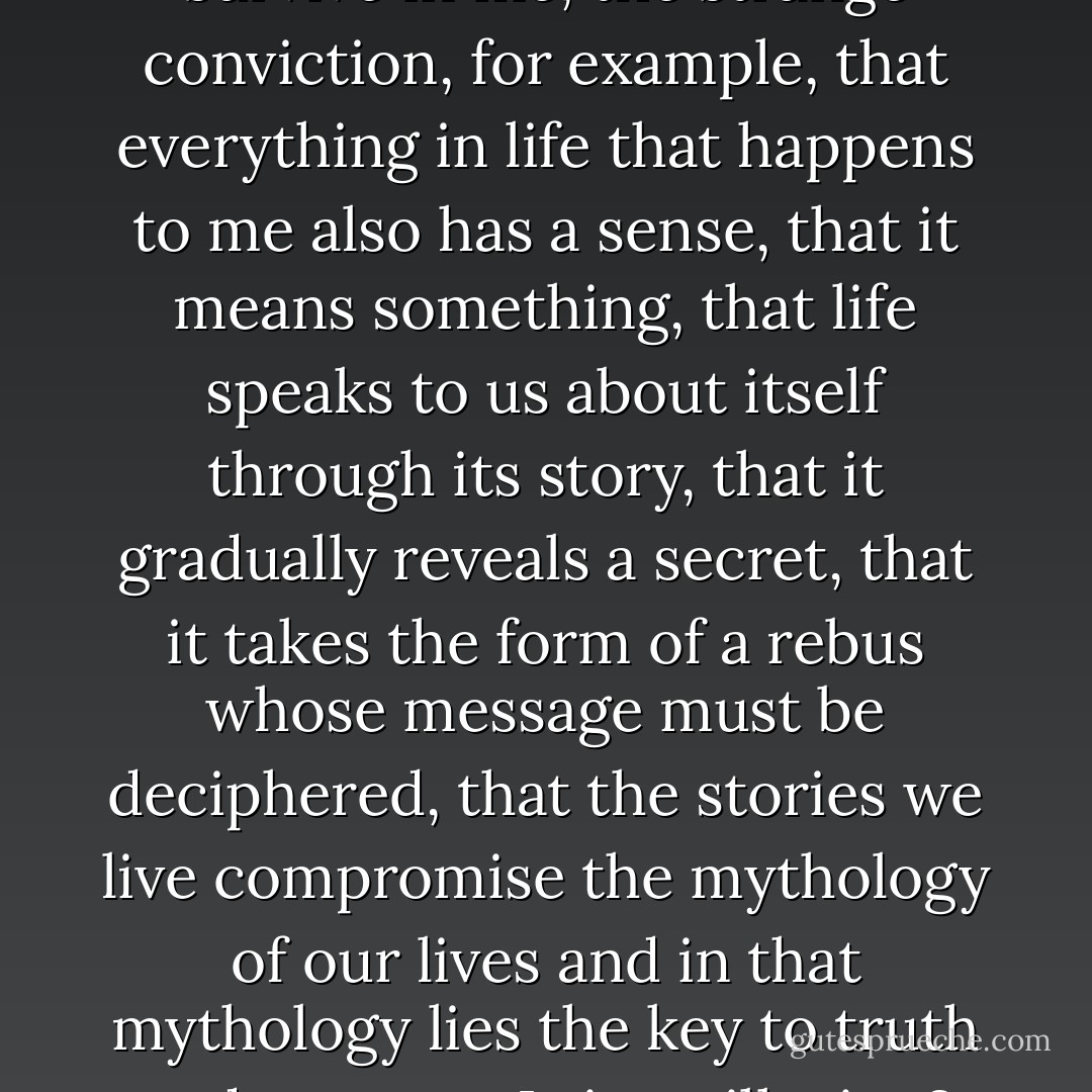 Do stories, apart from happening, being, have something to say? For all my skepticism, some trace of irrational superstition did survive in me, the strange conviction, for example, that everything in life that happens to me also has a sense, that it means something, that life speaks to us about itself through its story, that it gradually reveals a secret, that it takes the form of a rebus whose message must be deciphered, that the stories we live compromise the mythology of our lives and in that mythology lies the key to truth and mystery. Is it an illusion? Possibly, even probably, but I can’t rid myself of the need continually to decipher my own life. - Milan Kundera