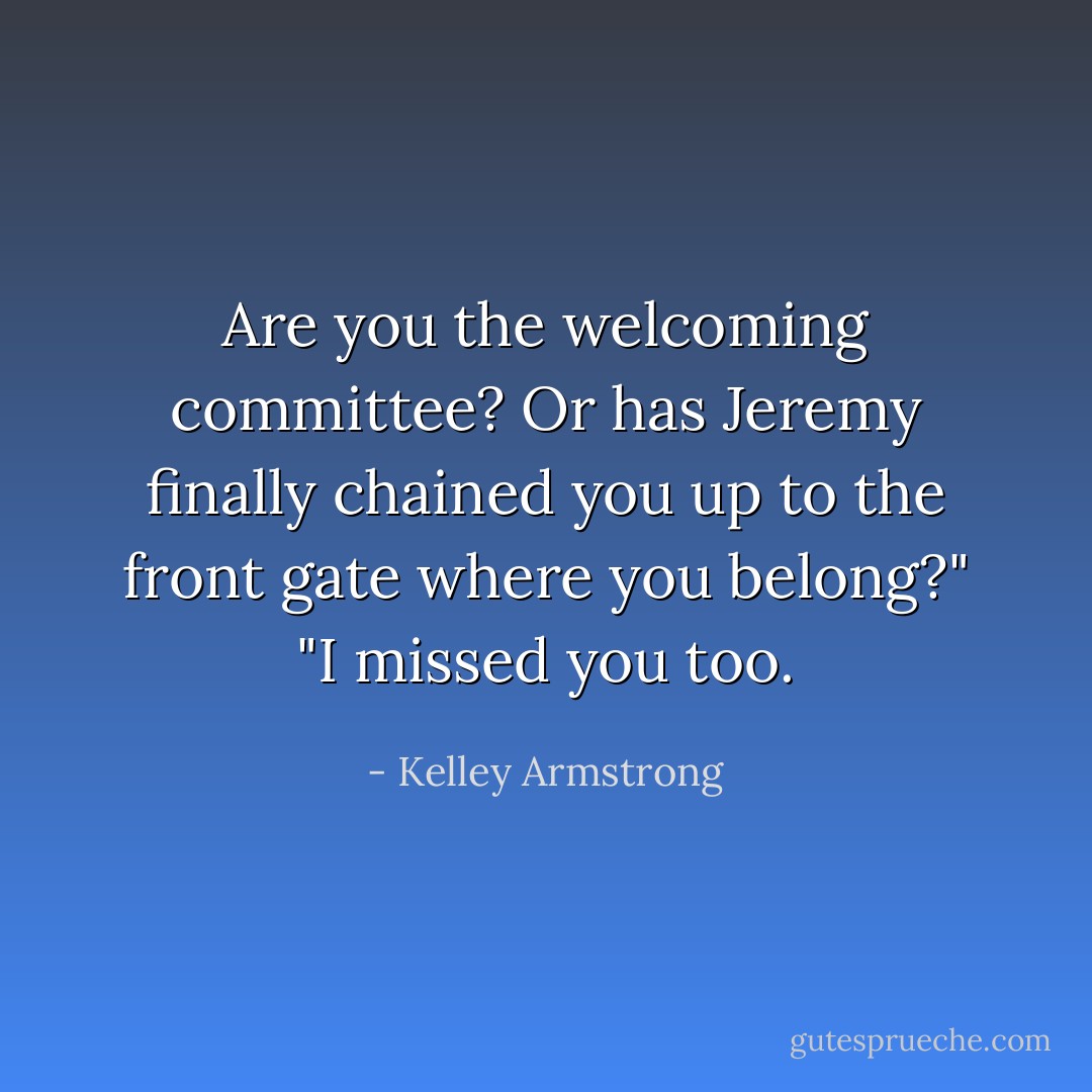 Are you the welcoming committee? Or has Jeremy finally chained you up to the front gate where you belong?"<br />"I missed you too. - Kelley Armstrong