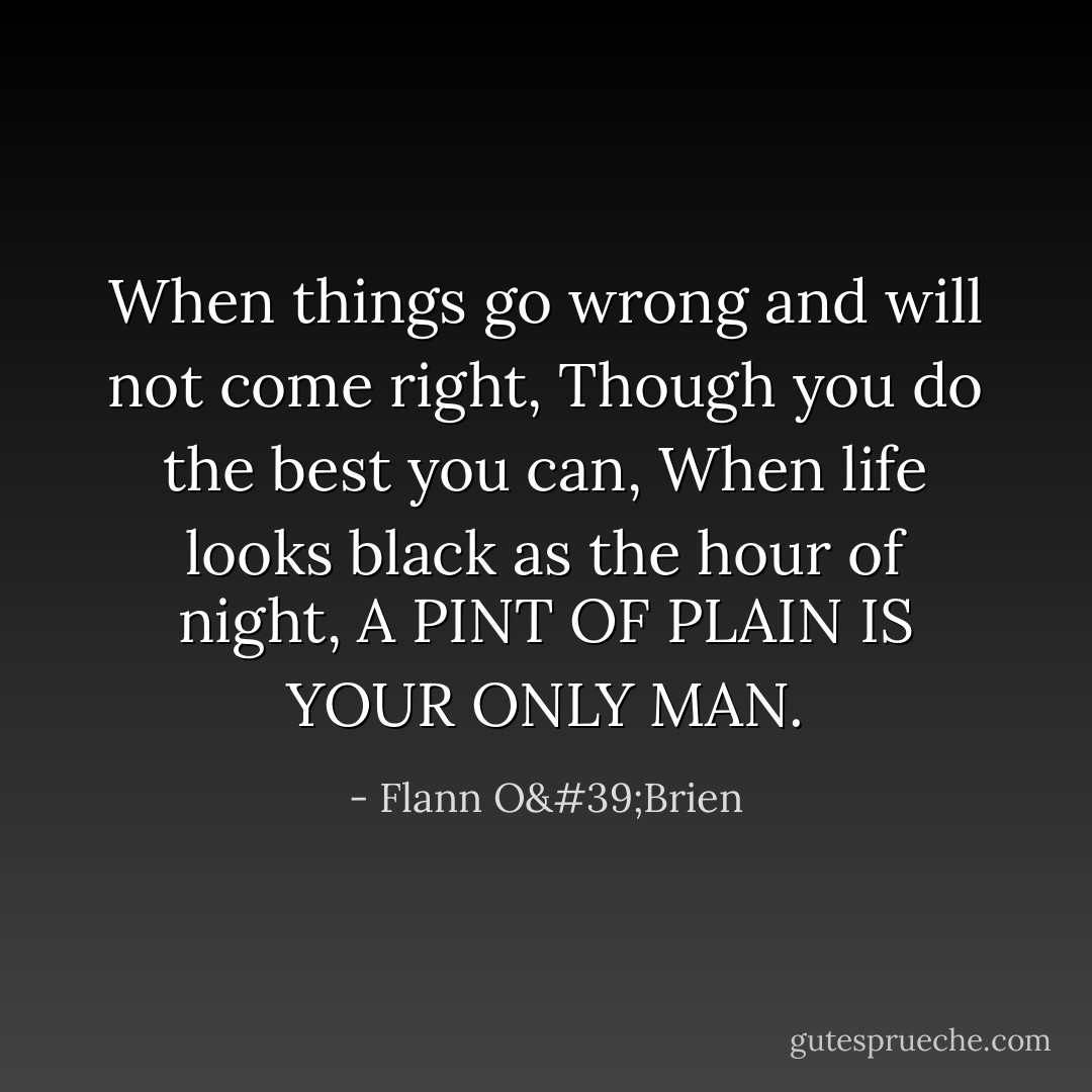When things go wrong and will not come right,<br />Though you do the best you can,<br />When life looks black as the hour of night,<br />A PINT OF PLAIN IS YOUR ONLY MAN. - Flann O'Brien