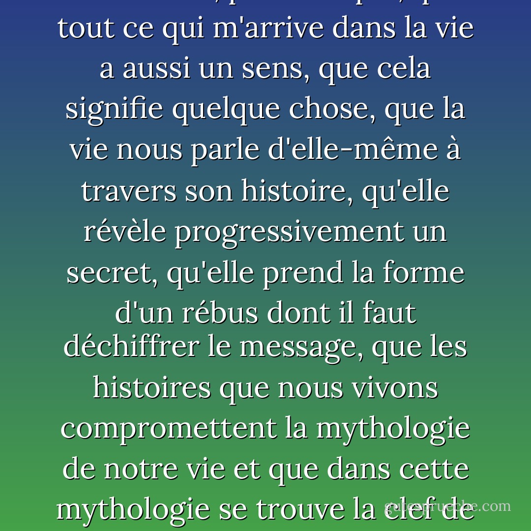Les histoires, en plus d'arriver, d'être, ont-elles quelque chose à dire ? Malgré tout mon scepticisme, une trace de superstition irrationnelle a survécu en moi, l'étrange conviction, par exemple, que tout ce qui m'arrive dans la vie a aussi un sens, que cela signifie quelque chose, que la vie nous parle d'elle-même à travers son histoire, qu'elle révèle progressivement un secret, qu'elle prend la forme d'un rébus dont il faut déchiffrer le message, que les histoires que nous vivons compromettent la mythologie de notre vie et que dans cette mythologie se trouve la clef de la vérité et du mystère. Est-ce une illusion ? Peut-être, même probablement, mais je ne peux pas me débarrasser du besoin de déchiffrer continuellement ma propre vie. - Milan Kundera