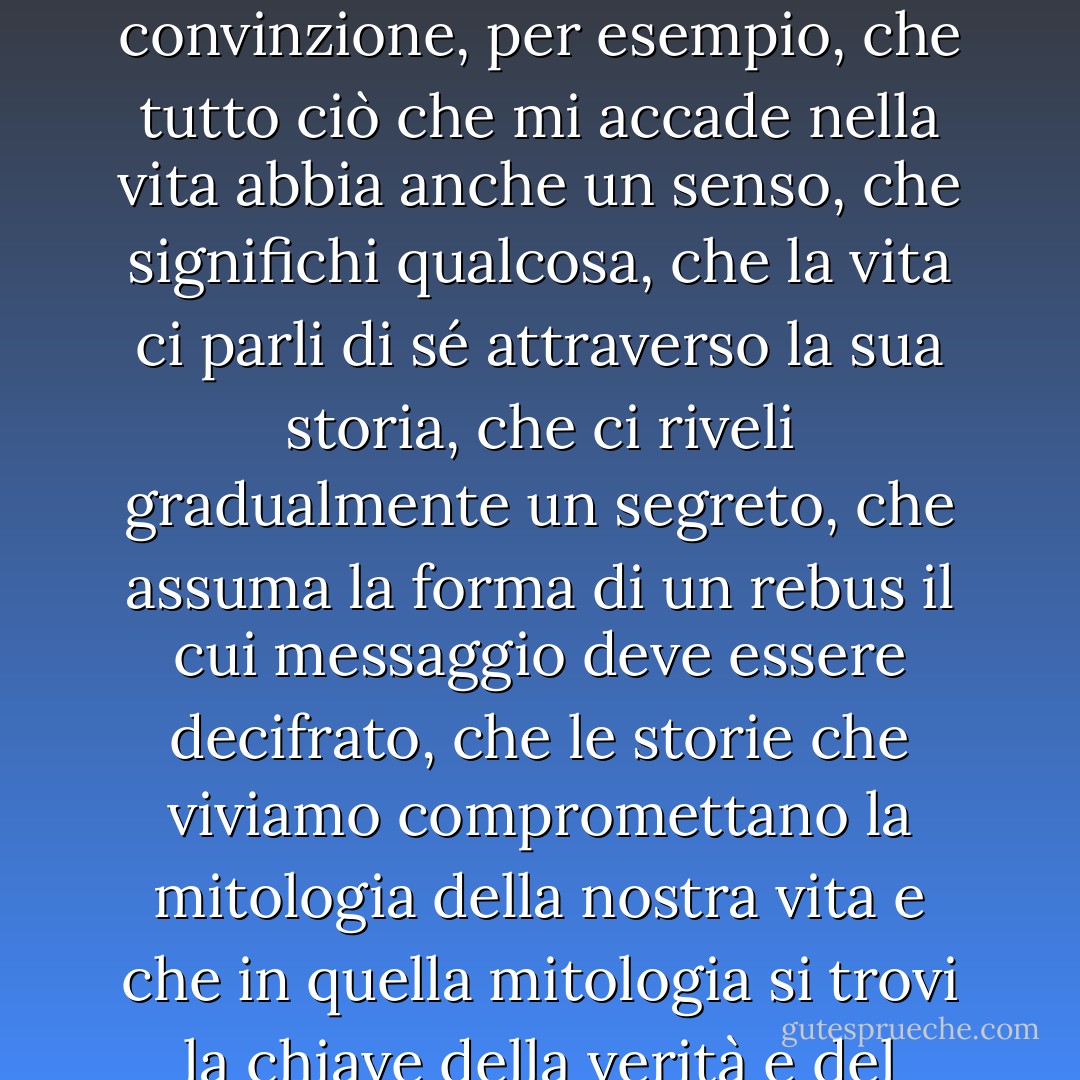 Le storie, oltre ad accadere, ad essere, hanno qualcosa da dire? Per tutto il mio scetticismo, qualche traccia di superstizione irrazionale è sopravvissuta in me, la strana convinzione, per esempio, che tutto ciò che mi accade nella vita abbia anche un senso, che significhi qualcosa, che la vita ci parli di sé attraverso la sua storia, che ci riveli gradualmente un segreto, che assuma la forma di un rebus il cui messaggio deve essere decifrato, che le storie che viviamo compromettano la mitologia della nostra vita e che in quella mitologia si trovi la chiave della verità e del mistero. È un'illusione? Forse, anzi probabilmente, ma non riesco a liberarmi dal bisogno di decifrare continuamente la mia vita. - Milan Kundera