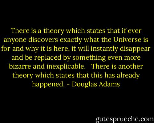 There is a theory which states that if ever anyone discovers exactly what the Universe is for and why it is here, it will instantly disappear and be replaced by something even more bizarre and inexplicable. <br /><br />There is another theory which states that this has already happened. - Douglas Adams