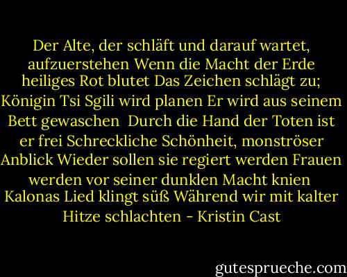 Der Alte, der schläft und darauf wartet, aufzuerstehen<br />Wenn die Macht der Erde heiliges Rot blutet<br />Das Zeichen schlägt zu; Königin Tsi Sgili wird planen<br />Er wird aus seinem Bett gewaschen<br /><br />Durch die Hand der Toten ist er frei<br />Schreckliche Schönheit, monströser Anblick<br />Wieder sollen sie regiert werden<br />Frauen werden vor seiner dunklen Macht knien<br /><br />Kalonas Lied klingt süß<br />Während wir mit kalter Hitze schlachten - Kristin Cast<