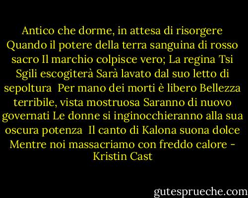 Antico che dorme, in attesa di risorgere<br />Quando il potere della terra sanguina di rosso sacro<br />Il marchio colpisce vero; La regina Tsi Sgili escogiterà<br />Sarà lavato dal suo letto di sepoltura<br /><br />Per mano dei morti è libero<br />Bellezza terribile, vista mostruosa<br />Saranno di nuovo governati<br />Le donne si inginocchieranno alla sua oscura potenza<br /><br />Il canto di Kalona suona dolce<br />Mentre noi massacriamo con freddo calore - Kristin Cast