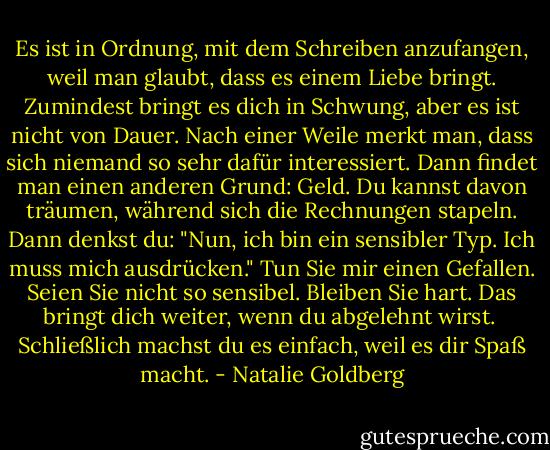 Es ist in Ordnung, mit dem Schreiben anzufangen, weil man glaubt, dass es einem Liebe bringt. Zumindest bringt es dich in Schwung, aber es ist nicht von Dauer. Nach einer Weile merkt man, dass sich niemand so sehr dafür interessiert. Dann findet man einen anderen Grund: Geld. Du kannst davon träumen, während sich die Rechnungen stapeln. Dann denkst du: "Nun, ich bin ein sensibler Typ. Ich muss mich ausdrücken." Tun Sie mir einen Gefallen. Seien Sie nicht so sensibel. Bleiben Sie hart. Das bringt dich weiter, wenn du abgelehnt wirst.<br /><br />Schließlich machst du es einfach, weil es dir Spaß macht. - Natalie Goldberg<
