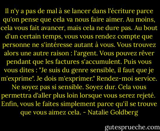 Il n'y a pas de mal à se lancer dans l'écriture parce qu'on pense que cela va nous faire aimer. Au moins, cela vous fait avancer, mais cela ne dure pas. Au bout d'un certain temps, vous vous rendez compte que personne ne s'intéresse autant à vous. Vous trouvez alors une autre raison : l'argent. Vous pouvez rêver pendant que les factures s'accumulent. Puis vous vous dites : "Je suis du genre sensible, il faut que je m'exprime". Je dois m'exprimer." Rendez-moi service. Ne soyez pas si sensible. Soyez dur. Cela vous permettra d'aller plus loin lorsque vous serez rejeté.<br /><br />Enfin, vous le faites simplement parce qu'il se trouve que vous aimez cela. - Natalie Goldberg