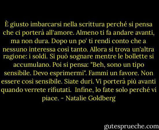 È giusto imbarcarsi nella scrittura perché si pensa che ci porterà all'amore. Almeno ti fa andare avanti, ma non dura. Dopo un po' ti rendi conto che a nessuno interessa così tanto. Allora si trova un'altra ragione: i soldi. Si può sognare mentre le bollette si accumulano. Poi si pensa: "Beh, sono un tipo sensibile. Devo esprimermi". Fammi un favore. Non essere così sensibile. Siate duri. Vi porterà più avanti quando verrete rifiutati.<br /><br />Infine, lo fate solo perché vi piace. - Natalie Goldberg