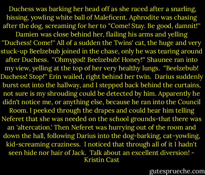  Duchess was barking her head off as she raced after a snarling, hissing, yowling white ball of Maleficent. Aphrodite was chasing after the dog, screaming for her to ''Come! Stay. Be good, damnit!'' Damien was close behind her, flailing his arms and yelling ''Duchess! Come!'' All of a sudden the Twins' cat, the huge and very stuck-up Beelzebub joined in the chase, only he was tearing around after Duchess.<br /> ''Ohmygod! Beelzebub! Honey!'' Shaunee ran into my view, yelling at the top of her very healthy lungs.<br /> ''Beelzebub! Duchess! Stop!'' Erin wailed, right behind her twin.<br /> Darius suddenly burst out into the hallway, and I stepped back behind the curtains, not sure is my shrouding could be detected by him. Apparently he didn't notice me, or anything else, because he ran into the Council Room. I peeked through the drapes and could hear him telling Neferet that she was needed on the school grounds-that there was an 'altercation.' Then Neferet was hurrying out of the room and down the hall, following Darius into the dog-barking, cat-yowling, kid-screaming craziness.<br /> I noticed that through all of it I hadn't seen hide nor hair of Jack.<br /> Talk about an excellent diversion! - Kristin Cast