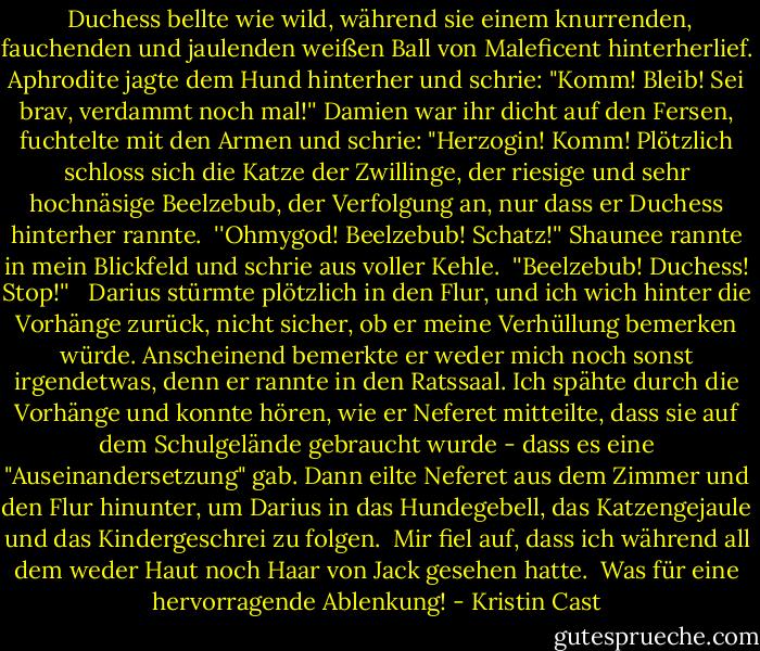  Duchess bellte wie wild, während sie einem knurrenden, fauchenden und jaulenden weißen Ball von Maleficent hinterherlief. Aphrodite jagte dem Hund hinterher und schrie: "Komm! Bleib! Sei brav, verdammt noch mal!'' Damien war ihr dicht auf den Fersen, fuchtelte mit den Armen und schrie: "Herzogin! Komm! Plötzlich schloss sich die Katze der Zwillinge, der riesige und sehr hochnäsige Beelzebub, der Verfolgung an, nur dass er Duchess hinterher rannte.<br /> ''Ohmygod! Beelzebub! Schatz!'' Shaunee rannte in mein Blickfeld und schrie aus voller Kehle.<br /> ''Beelzebub! Duchess! Stop!'' <br /> Darius stürmte plötzlich in den Flur, und ich wich hinter die Vorhänge zurück, nicht sicher, ob er meine Verhüllung bemerken würde. Anscheinend bemerkte er weder mich noch sonst irgendetwas, denn er rannte in den Ratssaal. Ich spähte durch die Vorhänge und konnte hören, wie er Neferet mitteilte, dass sie auf dem Schulgelände gebraucht wurde - dass es eine "Auseinandersetzung" gab. Dann eilte Neferet aus dem Zimmer und den Flur hinunter, um Darius in das Hundegebell, das Katzengejaule und das Kindergeschrei zu folgen.<br /> Mir fiel auf, dass ich während all dem weder Haut noch Haar von Jack gesehen hatte.<br /> Was für eine hervorragende Ablenkung! - Kristin Cast<