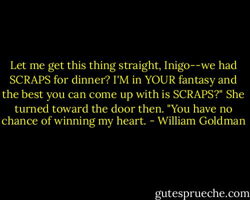 Let me get this thing straight, Inigo--we had SCRAPS for dinner? I'M in YOUR fantasy and the best you can come up with is SCRAPS?" She turned toward the door then. "You have no chance of winning my heart. - William Goldman