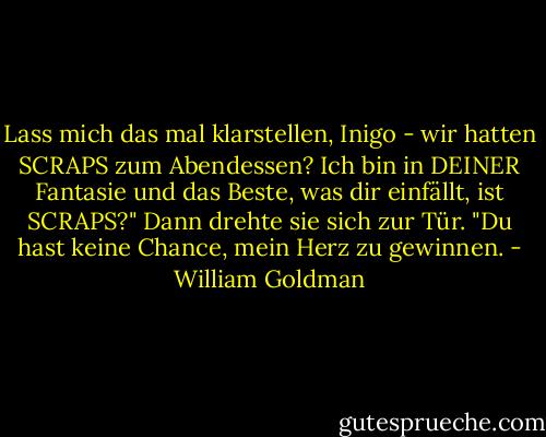 Lass mich das mal klarstellen, Inigo - wir hatten SCRAPS zum Abendessen? Ich bin in DEINER Fantasie und das Beste, was dir einfällt, ist SCRAPS?" Dann drehte sie sich zur Tür. "Du hast keine Chance, mein Herz zu gewinnen. - William Goldman<