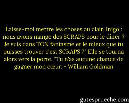Laisse-moi mettre les choses au clair, Inigo : nous avons mangé des SCRAPS pour le dîner ? Je suis dans TON fantasme et le mieux que tu puisses trouver c'est SCRAPS ?" Elle se tourna alors vers la porte. "Tu n'as aucune chance de gagner mon cœur. - William Goldman