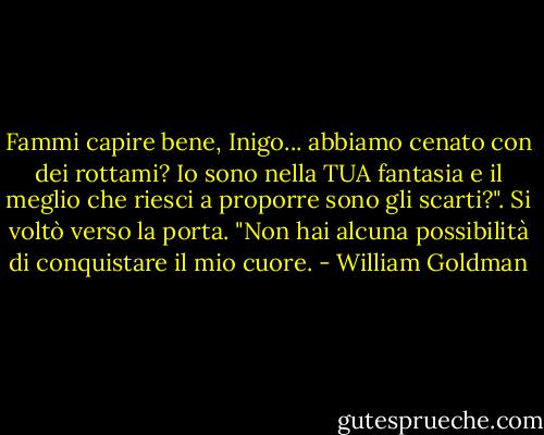 Fammi capire bene, Inigo... abbiamo cenato con dei rottami? Io sono nella TUA fantasia e il meglio che riesci a proporre sono gli scarti?". Si voltò verso la porta. "Non hai alcuna possibilità di conquistare il mio cuore. - William Goldman