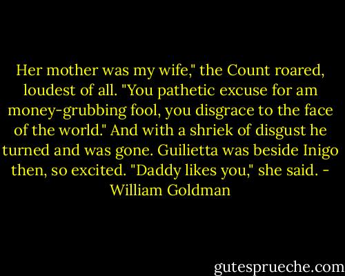 Her mother was my wife," the Count roared, loudest of all. "You pathetic excuse for am money-grubbing fool, you disgrace to the face of the world." And with a shriek of disgust he turned and was gone.<br />Guilietta was beside Inigo then, so excited. "Daddy likes you," she said. - William Goldman