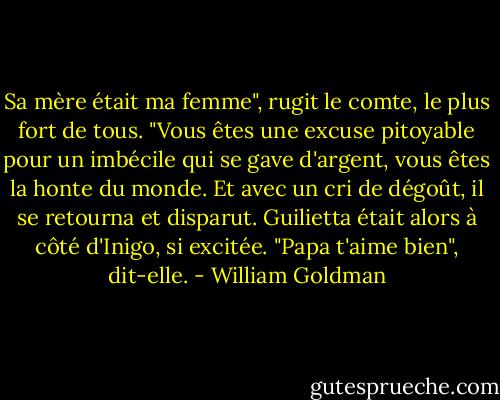 Sa mère était ma femme", rugit le comte, le plus fort de tous. "Vous êtes une excuse pitoyable pour un imbécile qui se gave d'argent, vous êtes la honte du monde. Et avec un cri de dégoût, il se retourna et disparut.<br />Guilietta était alors à côté d'Inigo, si excitée. "Papa t'aime bien", dit-elle. - William Goldman