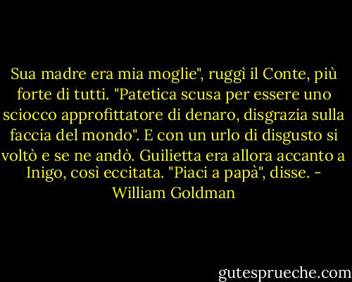 Sua madre era mia moglie", ruggì il Conte, più forte di tutti. "Patetica scusa per essere uno sciocco approfittatore di denaro, disgrazia sulla faccia del mondo". E con un urlo di disgusto si voltò e se ne andò.<br />Guilietta era allora accanto a Inigo, così eccitata. "Piaci a papà", disse. - William Goldman