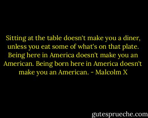 Sitting at the table doesn't make you a diner, unless you eat some of what's on that plate. Being here in America doesn't make you an American. Being born here in America doesn't make you an American. - Malcolm X