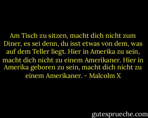 Am Tisch zu sitzen, macht dich nicht zum Diner, es sei denn, du isst etwas von dem, was auf dem Teller liegt. Hier in Amerika zu sein, macht dich nicht zu einem Amerikaner. Hier in Amerika geboren zu sein, macht dich nicht zu einem Amerikaner. - Malcolm X<