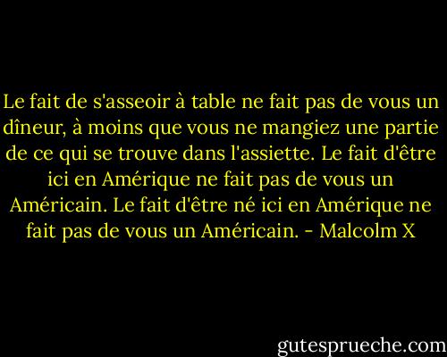 Le fait de s'asseoir à table ne fait pas de vous un dîneur, à moins que vous ne mangiez une partie de ce qui se trouve dans l'assiette. Le fait d'être ici en Amérique ne fait pas de vous un Américain. Le fait d'être né ici en Amérique ne fait pas de vous un Américain. - Malcolm X