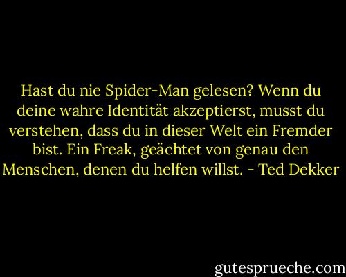 Hast du nie Spider-Man gelesen? Wenn du deine wahre Identität akzeptierst, musst du verstehen, dass du in dieser Welt ein Fremder bist. Ein Freak, geächtet von genau den Menschen, denen du helfen willst. - Ted Dekker<