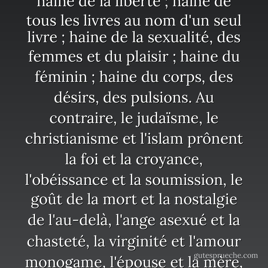 Les trois monothéismes partagent une série de formes d'aversion identiques : haine de la raison et de l'intelligence ; haine de la liberté ; haine de tous les livres au nom d'un seul livre ; haine de la sexualité, des femmes et du plaisir ; haine du féminin ; haine du corps, des désirs, des pulsions. Au contraire, le judaïsme, le christianisme et l'islam prônent la foi et la croyance, l'obéissance et la soumission, le goût de la mort et la nostalgie de l'au-delà, l'ange asexué et la chasteté, la virginité et l'amour monogame, l'épouse et la mère, l'âme et l'esprit. En d'autres termes, la vie crucifiée et le néant exalté. - Michel Onfray