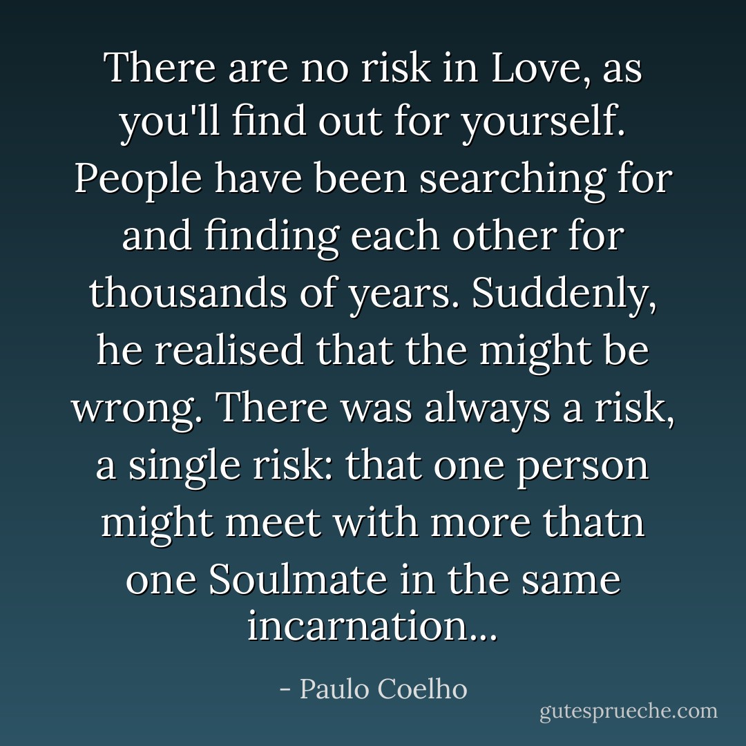 There are no risk in Love, as you'll find out for yourself. People have been searching for and finding each other for thousands of years. Suddenly, he realised that the might be wrong. There was always a risk, a single risk: that one person might meet with more thatn one Soulmate in the same incarnation... - Paulo Coelho