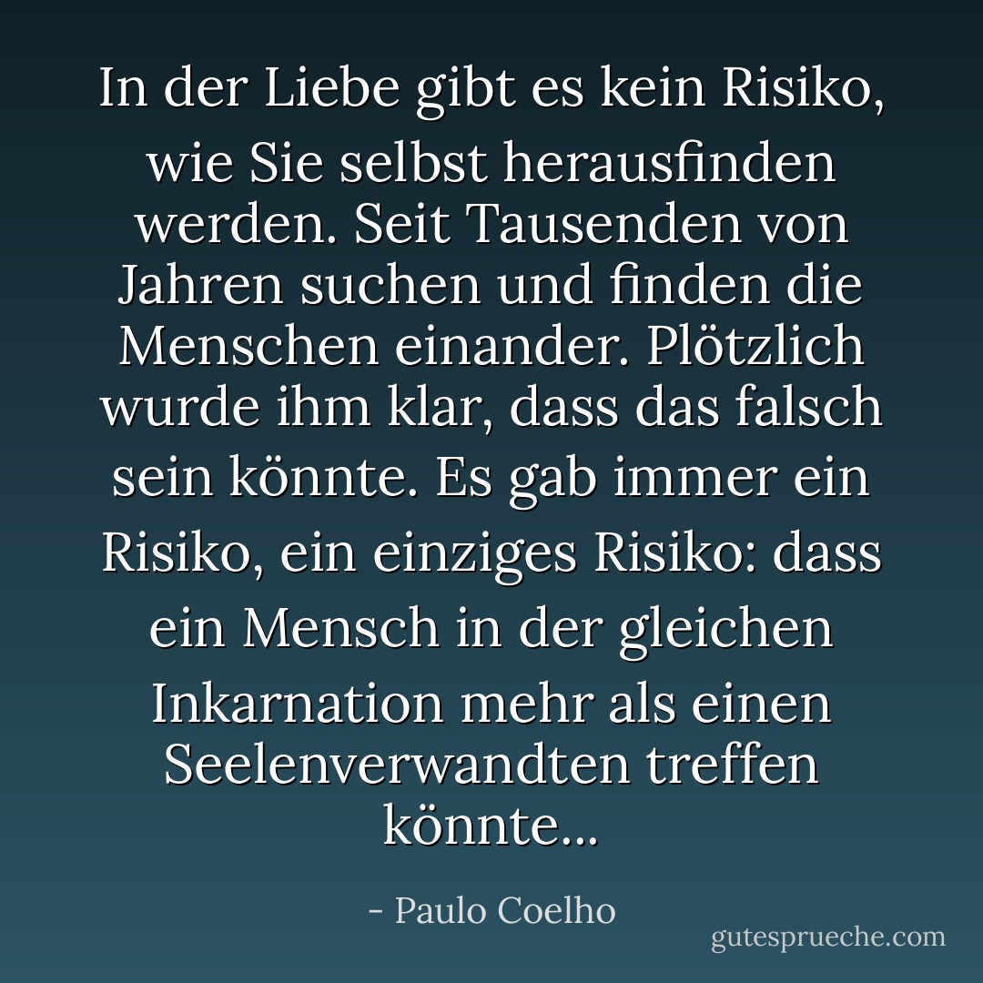 In der Liebe gibt es kein Risiko, wie Sie selbst herausfinden werden. Seit Tausenden von Jahren suchen und finden die Menschen einander. Plötzlich wurde ihm klar, dass das falsch sein könnte. Es gab immer ein Risiko, ein einziges Risiko: dass ein Mensch in der gleichen Inkarnation mehr als einen Seelenverwandten treffen könnte... - Paulo Coelho<