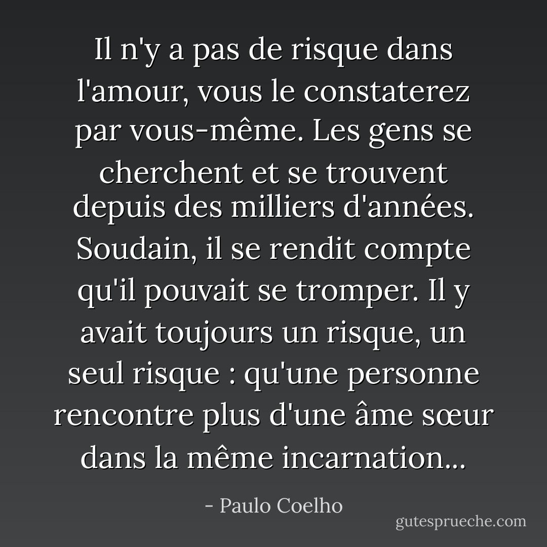 Il n'y a pas de risque dans l'amour, vous le constaterez par vous-même. Les gens se cherchent et se trouvent depuis des milliers d'années. Soudain, il se rendit compte qu'il pouvait se tromper. Il y avait toujours un risque, un seul risque : qu'une personne rencontre plus d'une âme sœur dans la même incarnation... - Paulo Coelho