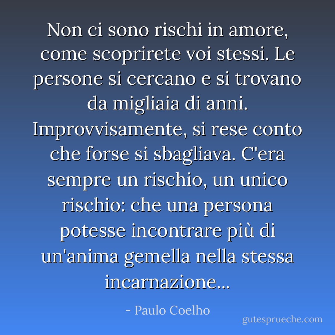 Non ci sono rischi in amore, come scoprirete voi stessi. Le persone si cercano e si trovano da migliaia di anni. Improvvisamente, si rese conto che forse si sbagliava. C'era sempre un rischio, un unico rischio: che una persona potesse incontrare più di un'anima gemella nella stessa incarnazione... - Paulo Coelho
