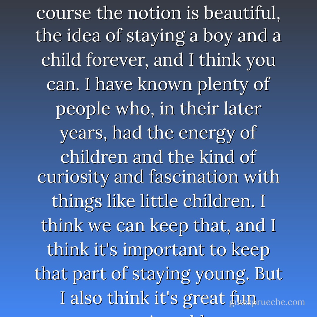 I suppose nowadays it's all a question of surgery, isn't it? Of course the notion is beautiful, the idea of staying a boy and a child forever, and I think you can. I have known plenty of people who, in their later years, had the energy of children and the kind of curiosity and fascination with things like little children. I think we can keep that, and I think it's important to keep that part of staying young. But I also think it's great fun growing old. - Johnny Depp
