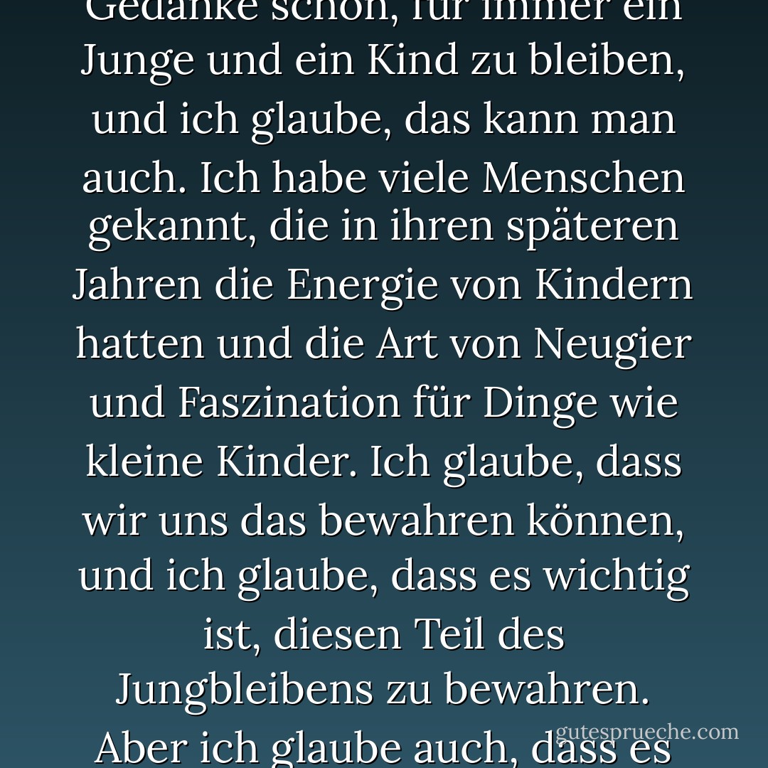 Ich nehme an, heutzutage ist alles eine Frage der Operation, nicht wahr? Natürlich ist der Gedanke schön, für immer ein Junge und ein Kind zu bleiben, und ich glaube, das kann man auch. Ich habe viele Menschen gekannt, die in ihren späteren Jahren die Energie von Kindern hatten und die Art von Neugier und Faszination für Dinge wie kleine Kinder. Ich glaube, dass wir uns das bewahren können, und ich glaube, dass es wichtig ist, diesen Teil des Jungbleibens zu bewahren. Aber ich glaube auch, dass es großen Spaß macht, alt zu werden. - Johnny Depp<