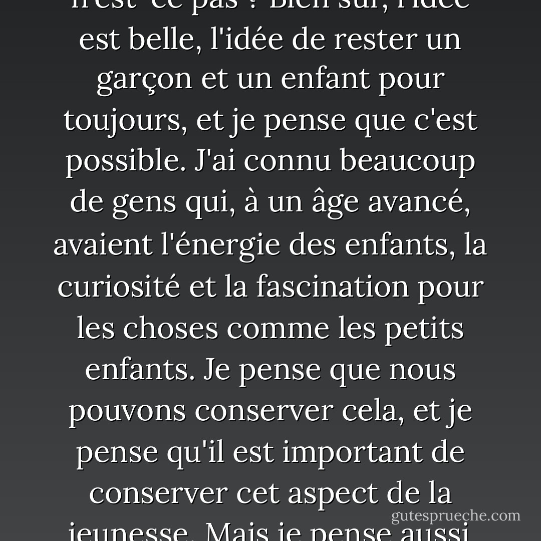 Je suppose qu'aujourd'hui, tout est une question de chirurgie, n'est-ce pas ? Bien sûr, l'idée est belle, l'idée de rester un garçon et un enfant pour toujours, et je pense que c'est possible. J'ai connu beaucoup de gens qui, à un âge avancé, avaient l'énergie des enfants, la curiosité et la fascination pour les choses comme les petits enfants. Je pense que nous pouvons conserver cela, et je pense qu'il est important de conserver cet aspect de la jeunesse. Mais je pense aussi qu'il est très amusant de vieillir. - Johnny Depp