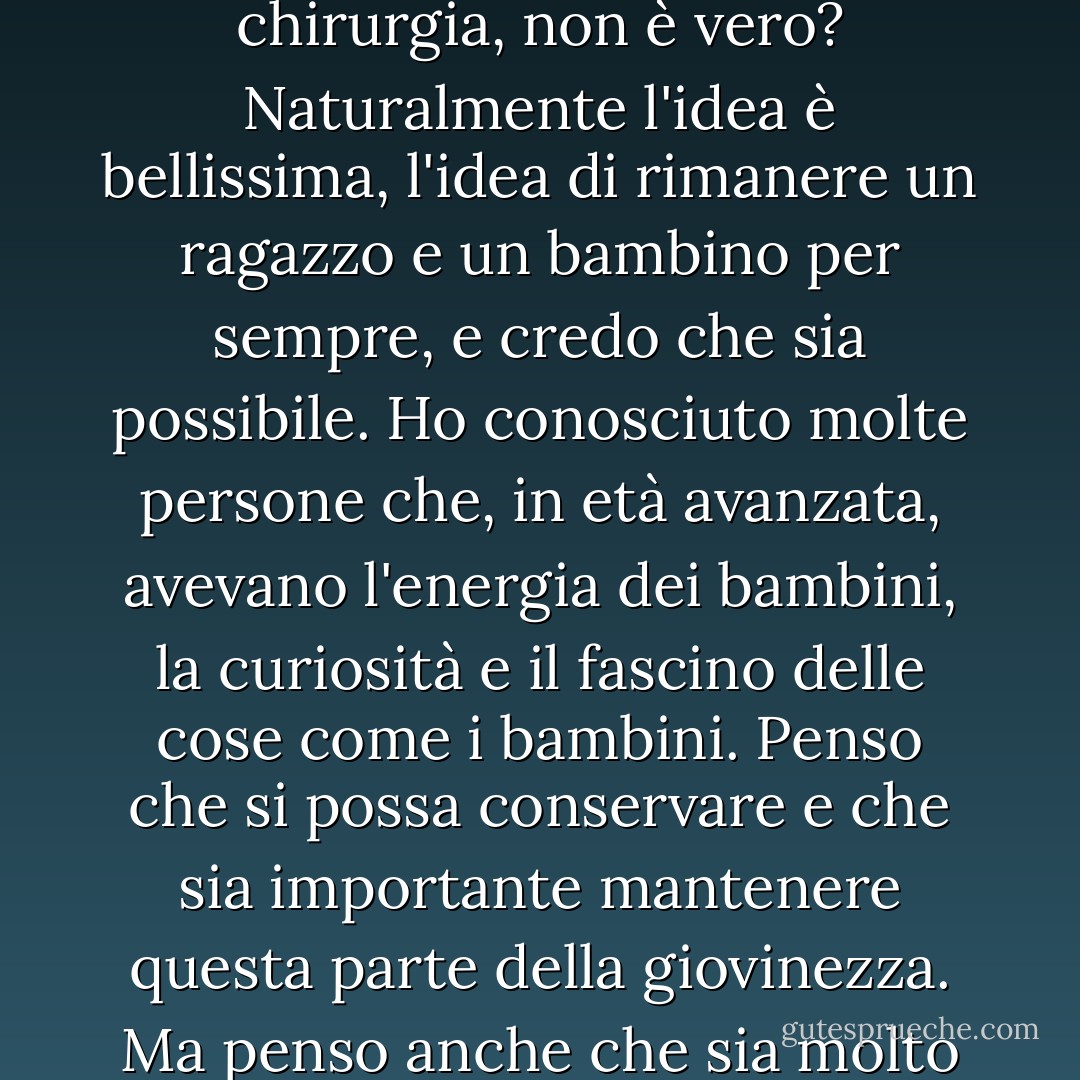 Suppongo che al giorno d'oggi sia tutta una questione di chirurgia, non è vero? Naturalmente l'idea è bellissima, l'idea di rimanere un ragazzo e un bambino per sempre, e credo che sia possibile. Ho conosciuto molte persone che, in età avanzata, avevano l'energia dei bambini, la curiosità e il fascino delle cose come i bambini. Penso che si possa conservare e che sia importante mantenere questa parte della giovinezza. Ma penso anche che sia molto divertente invecchiare. - Johnny Depp