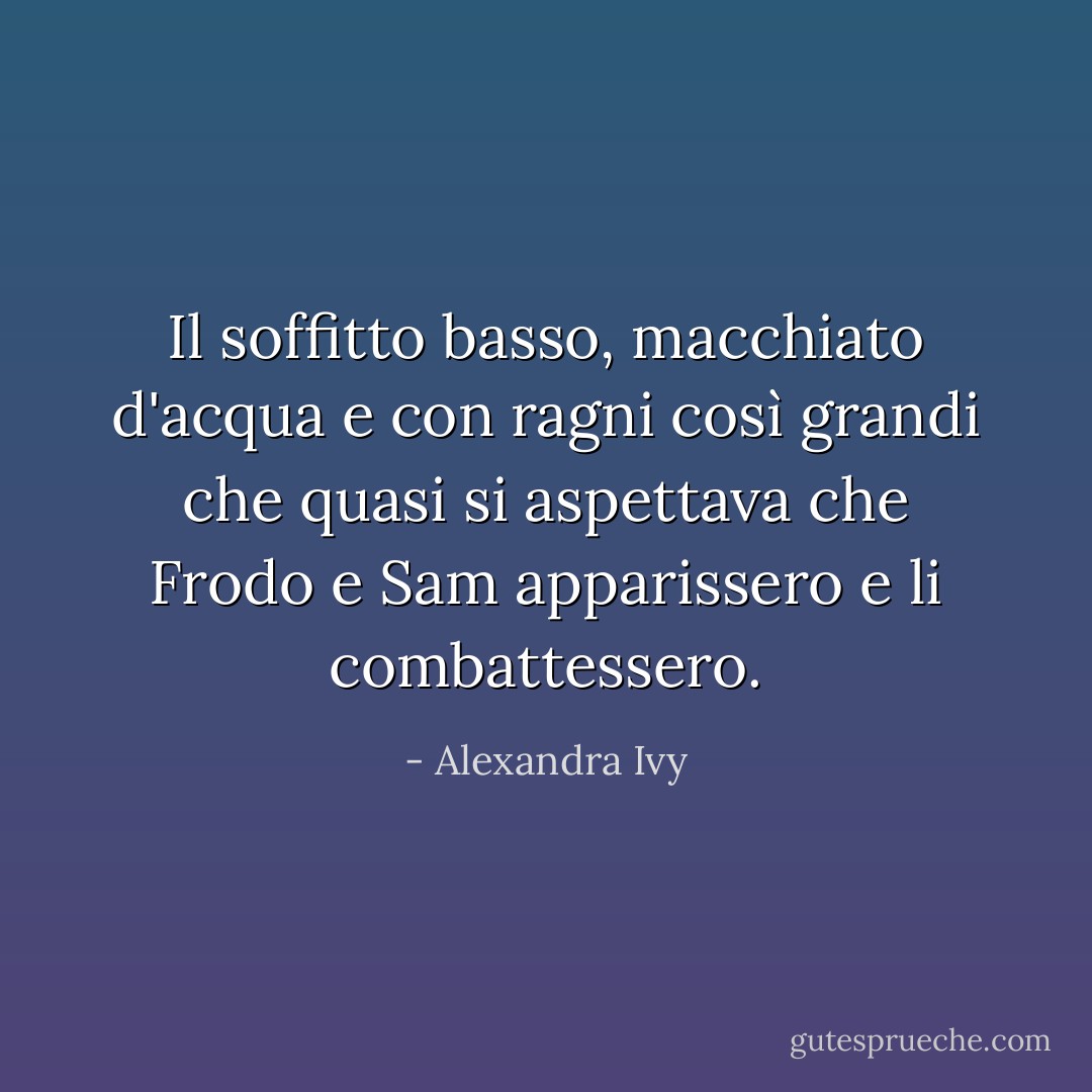 Il soffitto basso, macchiato d'acqua e con ragni così grandi che quasi si aspettava che Frodo e Sam apparissero e li combattessero. - Alexandra Ivy