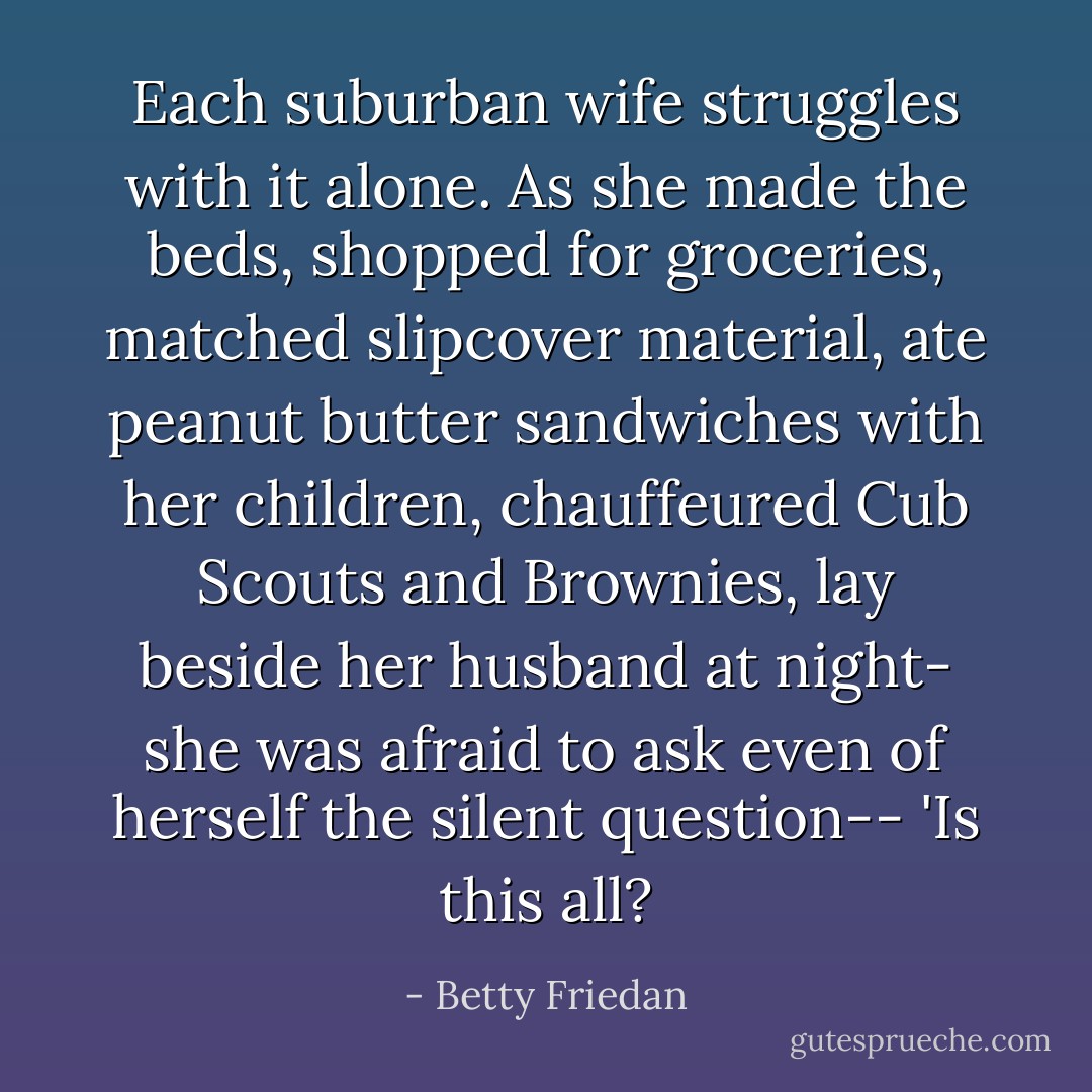 Each suburban wife struggles with it alone. As she made the beds, shopped for groceries, matched slipcover material, ate peanut butter sandwiches with her children, chauffeured Cub Scouts and Brownies, lay beside her husband at night- she was afraid to ask even of herself the silent question-- 'Is this all? - Betty Friedan